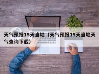 天气预报15天当地（天气预报15天当地天气查询下载）