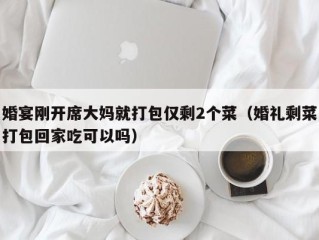 婚宴刚开席大妈就打包仅剩2个菜（婚礼剩菜打包回家吃可以吗）
