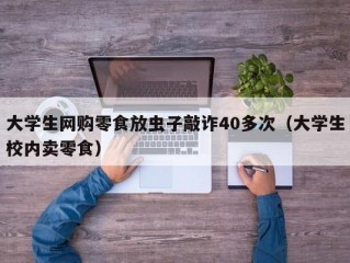 大学生网购零食放虫子敲诈40多次（大学生校内卖零食）