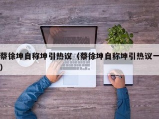 蔡徐坤自称坤引热议（蔡徐坤自称坤引热议一）