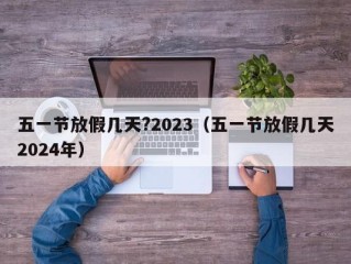 五一节放假几天?2023（五一节放假几天2024年）