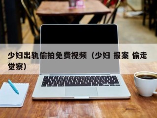 少妇出轨偷拍免费视频（少妇 报案 偷走 觉察）