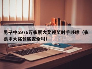 男子中5976万彩票大奖领奖时手哆嗦（彩票中大奖领奖安全吗）