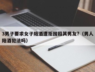 3男子要求女子陪酒遭拒围殴其男友?（男人陪酒犯法吗）