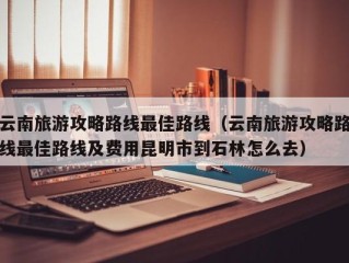 云南旅游攻略路线最佳路线（云南旅游攻略路线最佳路线及费用昆明市到石林怎么去）