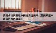 美国众议院要让中国当发达国家（美国希望中国成为发达国家）