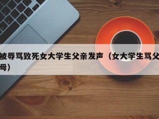 被辱骂致死女大学生父亲发声（女大学生骂父母）