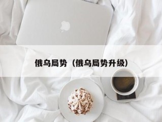 俄乌局势（俄乌局势升级）