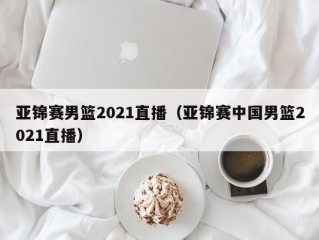 亚锦赛男篮2021直播（亚锦赛中国男篮2021直播）