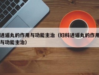 逍遥丸的作用与功能主治（妇科逍遥丸的作用与功能主治）