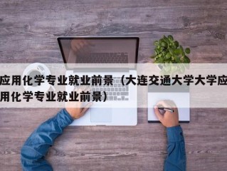 应用化学专业就业前景（大连交通大学大学应用化学专业就业前景）