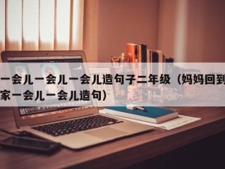 一会儿一会儿一会儿造句子二年级（妈妈回到家一会儿一会儿造句）