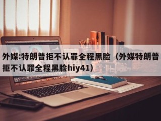 外媒:特朗普拒不认罪全程黑脸（外媒特朗普拒不认罪全程黑脸hiy41）