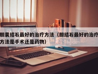 胆囊结石最好的治疗方法（胆结石最好的治疗方法是手术还是药物）