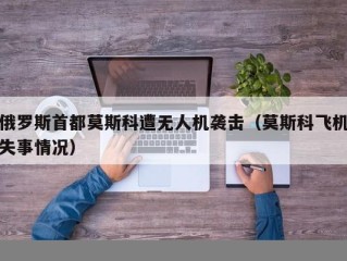 俄罗斯首都莫斯科遭无人机袭击（莫斯科飞机失事情况）