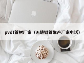 pvdf管材厂家（无缝钢管生产厂家电话）