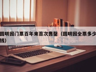 圆明园门票百年来首次售罄（圆明园全票多少钱）