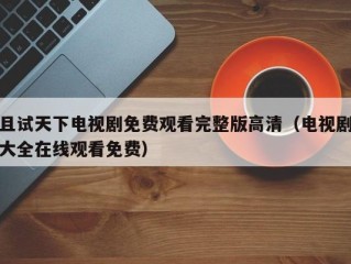 且试天下电视剧免费观看完整版高清（电视剧大全在线观看免费）
