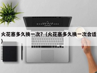 火花塞多久换一次?（火花塞多久换一次合适）