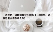 一边吃奶一边做边爱会怀孕吗（一边吃奶一边做边爱会怀孕吗女生）