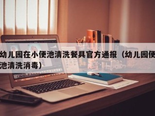 幼儿园在小便池清洗餐具官方通报（幼儿园便池清洗消毒）