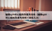 辅酶q10对心脏的作用与功效（辅酶q10对心脏的作用与功效一天吃几次）