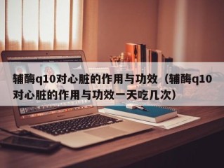 辅酶q10对心脏的作用与功效（辅酶q10对心脏的作用与功效一天吃几次）
