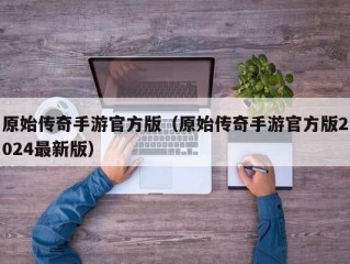 原始传奇手游官方版（原始传奇手游官方版2024最新版）