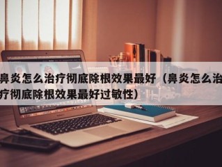 鼻炎怎么治疗彻底除根效果最好（鼻炎怎么治疗彻底除根效果最好过敏性）