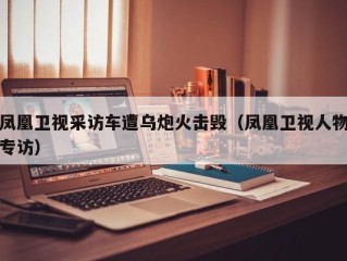 凤凰卫视采访车遭乌炮火击毁（凤凰卫视人物专访）