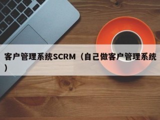 客户管理系统SCRM（自己做客户管理系统）