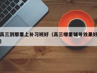 高三到那里上补习班好（高三哪里辅导效果好）
