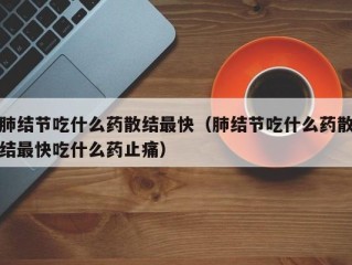 肺结节吃什么药散结最快（肺结节吃什么药散结最快吃什么药止痛）