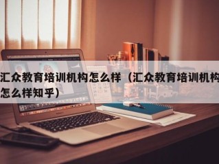 汇众教育培训机构怎么样（汇众教育培训机构怎么样知乎）