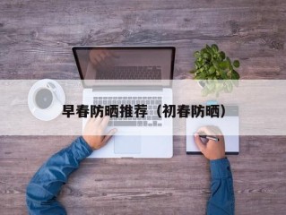 早春防晒推荐（初春防晒）