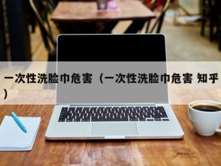 一次性洗脸巾危害（一次性洗脸巾危害 知乎）