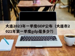 大连2023年一季度GDP公布（大连市2021年第一季度gdp是多少?）
