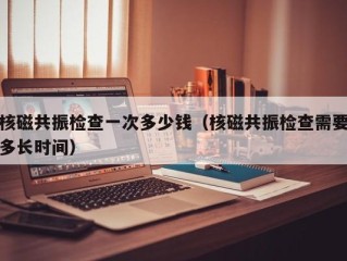 核磁共振检查一次多少钱（核磁共振检查需要多长时间）