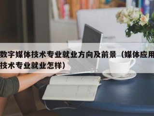 数字媒体技术专业就业方向及前景（媒体应用技术专业就业怎样）