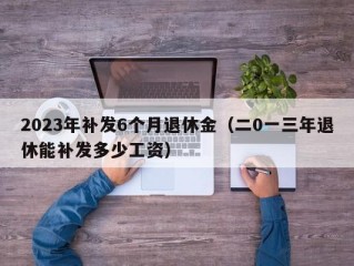 2023年补发6个月退休金（二0一三年退休能补发多少工资）