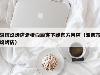 淄博烧烤店老板向顾客下跪官方回应（淄博市烧烤店）