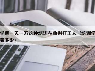 学费一天一万这种培训在收割打工人（培训学费多少）