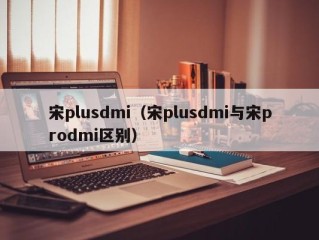 宋plusdmi（宋plusdmi与宋prodmi区别）
