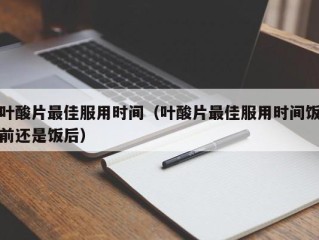 叶酸片最佳服用时间（叶酸片最佳服用时间饭前还是饭后）