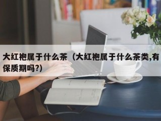 大红袍属于什么茶（大红袍属于什么茶类,有保质期吗?）