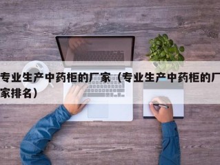 专业生产中药柜的厂家（专业生产中药柜的厂家排名）