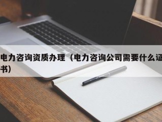 电力咨询资质办理（电力咨询公司需要什么证书）