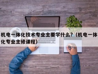 机电一体化技术专业主要学什么?（机电一体化专业主修课程）