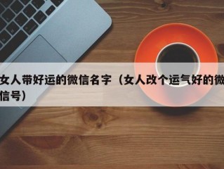 女人带好运的微信名字（女人改个运气好的微信号）