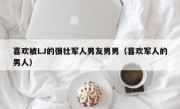 喜欢被LJ的强壮军人男友男男（喜欢军人的男人）